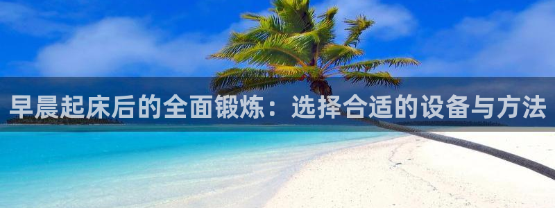九游体育官方正版app科技：早晨起床后的全面锻炼：选择合适的