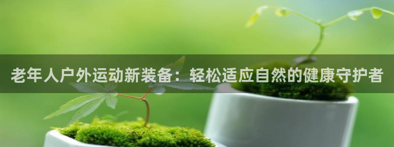 九游体育官网下载招商电话：老年人户外运动新装备：轻松适应自然